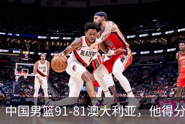 中国男篮91-81澳大利亚，他得分最高：单节轰13分 但不能过于高兴